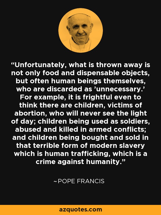 Unfortunately, what is thrown away is not only food and dispensable objects, but often human beings themselves, who are discarded as 'unnecessary.' For example, it is frightful even to think there are children, victims of abortion, who will never see the light of day; children being used as soldiers, abused and killed in armed conflicts; and children being bought and sold in that terrible form of modern slavery which is human trafficking, which is a crime against humanity. - Pope Francis