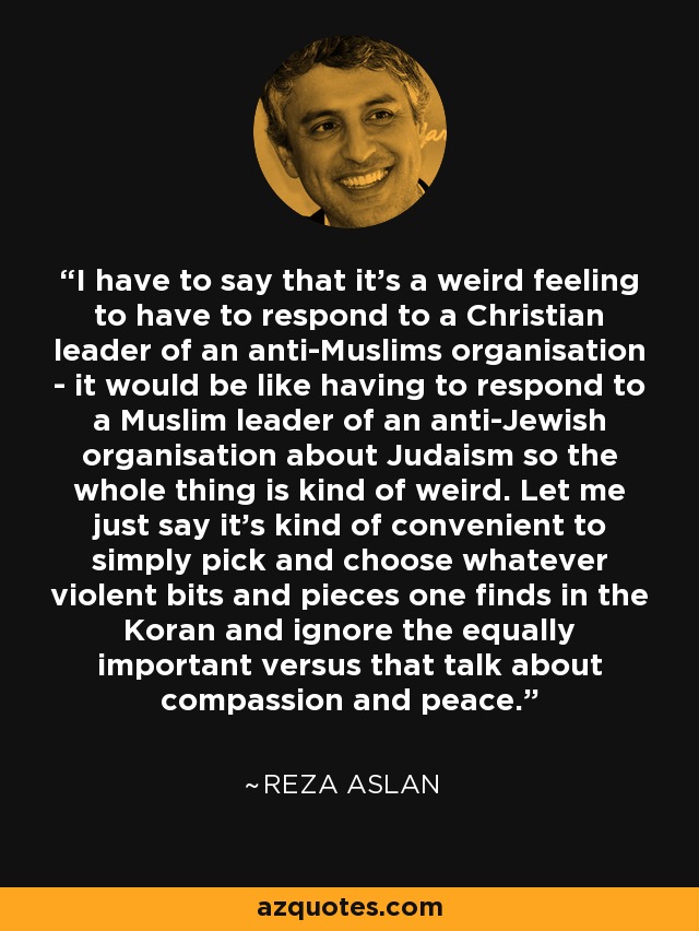 I have to say that it's a weird feeling to have to respond to a Christian leader of an anti-Muslims organisation - it would be like having to respond to a Muslim leader of an anti-Jewish organisation about Judaism so the whole thing is kind of weird. Let me just say it's kind of convenient to simply pick and choose whatever violent bits and pieces one finds in the Koran and ignore the equally important versus that talk about compassion and peace. - Reza Aslan