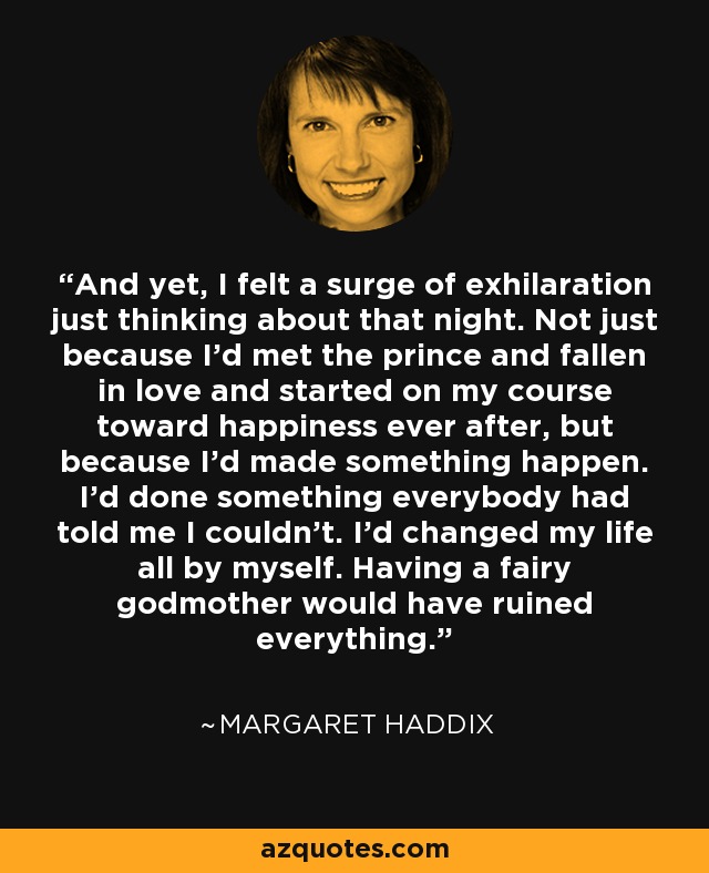 And yet, I felt a surge of exhilaration just thinking about that night. Not just because I'd met the prince and fallen in love and started on my course toward happiness ever after, but because I'd made something happen. I'd done something everybody had told me I couldn't. I'd changed my life all by myself. Having a fairy godmother would have ruined everything. - Margaret Haddix