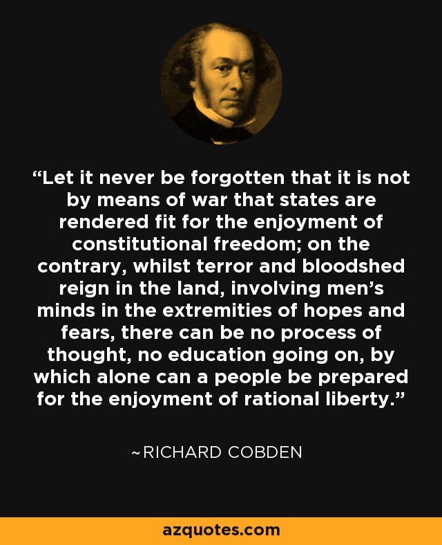 Let it never be forgotten that it is not by means of war that states are rendered fit for the enjoyment of constitutional freedom; on the contrary, whilst terror and bloodshed reign in the land, involving men's minds in the extremities of hopes and fears, there can be no process of thought, no education going on, by which alone can a people be prepared for the enjoyment of rational liberty. - Richard Cobden