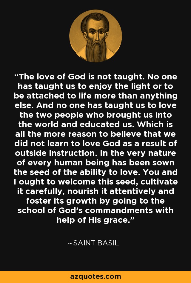 The love of God is not taught. No one has taught us to enjoy the light or to be attached to life more than anything else. And no one has taught us to love the two people who brought us into the world and educated us. Which is all the more reason to believe that we did not learn to love God as a result of outside instruction. In the very nature of every human being has been sown the seed of the ability to love. You and I ought to welcome this seed, cultivate it carefully, nourish it attentively and foster its growth by going to the school of God's commandments with help of His grace. - Saint Basil