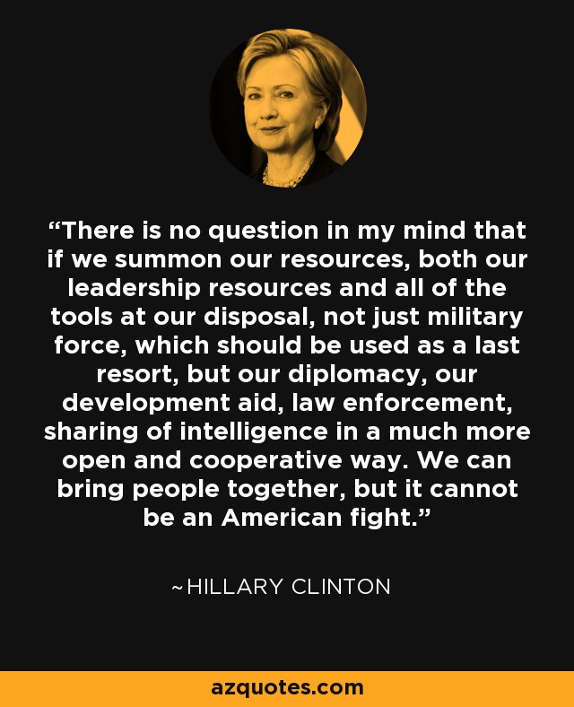 There is no question in my mind that if we summon our resources, both our leadership resources and all of the tools at our disposal, not just military force, which should be used as a last resort, but our diplomacy, our development aid, law enforcement, sharing of intelligence in a much more open and cooperative way. We can bring people together, but it cannot be an American fight. - Hillary Clinton