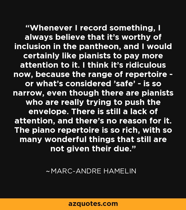 Whenever I record something, I always believe that it's worthy of inclusion in the pantheon, and I would certainly like pianists to pay more attention to it. I think it's ridiculous now, because the range of repertoire - or what's considered 'safe' - is so narrow, even though there are pianists who are really trying to push the envelope. There is still a lack of attention, and there's no reason for it. The piano repertoire is so rich, with so many wonderful things that still are not given their due. - Marc-Andre Hamelin