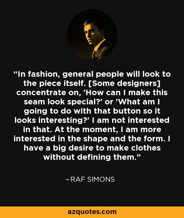 In fashion, general people will look to the piece itself. [Some designers] concentrate on, 'How can I make this seam look special?' or 'What am I going to do with that button so it looks interesting?' I am not interested in that. At the moment, I am more interested in the shape and the form. I have a big desire to make clothes without defining them. - Raf Simons