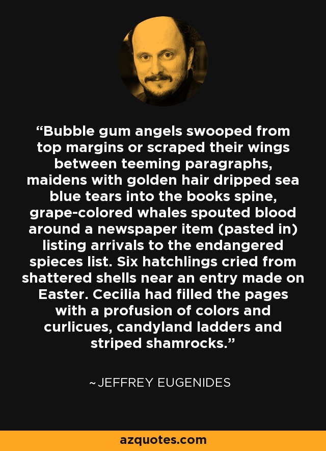 Bubble gum angels swooped from top margins or scraped their wings between teeming paragraphs, maidens with golden hair dripped sea blue tears into the books spine, grape-colored whales spouted blood around a newspaper item (pasted in) listing arrivals to the endangered spieces list. Six hatchlings cried from shattered shells near an entry made on Easter. Cecilia had filled the pages with a profusion of colors and curlicues, candyland ladders and striped shamrocks. - Jeffrey Eugenides