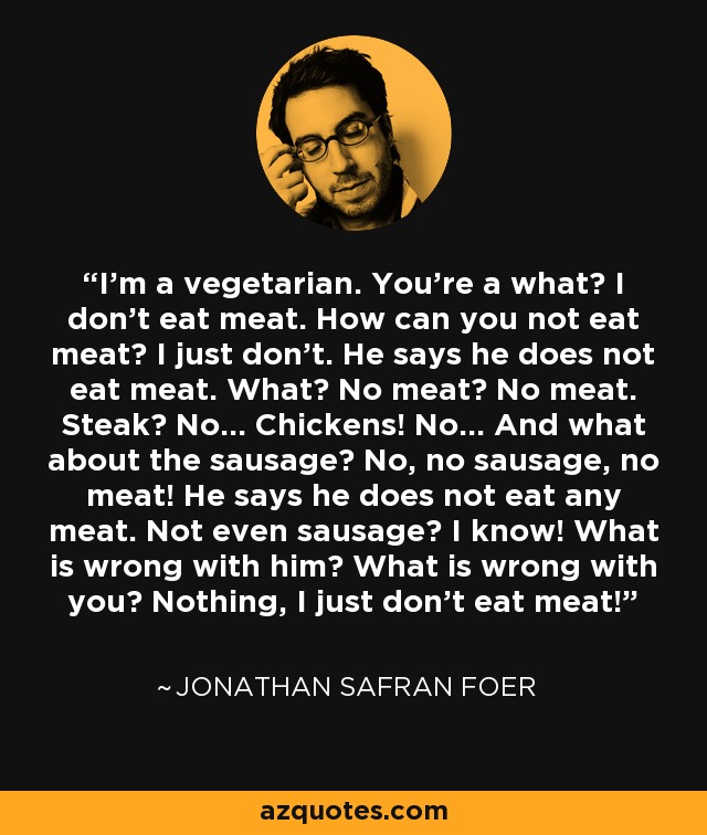 I'm a vegetarian. You're a what? I don't eat meat. How can you not eat meat? I just don't. He says he does not eat meat. What? No meat? No meat. Steak? No... Chickens! No... And what about the sausage? No, no sausage, no meat! He says he does not eat any meat. Not even sausage? I know! What is wrong with him? What is wrong with you? Nothing, I just don't eat meat! - Jonathan Safran Foer