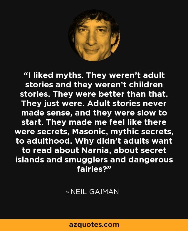 I liked myths. They weren't adult stories and they weren't children stories. They were better than that. They just were. Adult stories never made sense, and they were slow to start. They made me feel like there were secrets, Masonic, mythic secrets, to adulthood. Why didn't adults want to read about Narnia, about secret islands and smugglers and dangerous fairies? - Neil Gaiman
