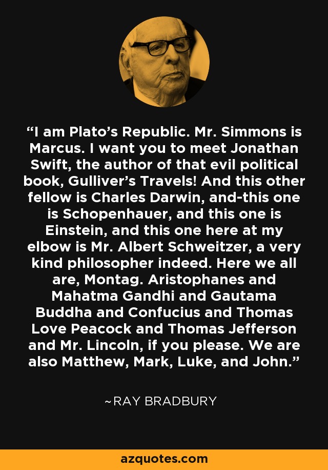 I am Plato's Republic. Mr. Simmons is Marcus. I want you to meet Jonathan Swift, the author of that evil political book, Gulliver's Travels! And this other fellow is Charles Darwin, and-this one is Schopenhauer, and this one is Einstein, and this one here at my elbow is Mr. Albert Schweitzer, a very kind philosopher indeed. Here we all are, Montag. Aristophanes and Mahatma Gandhi and Gautama Buddha and Confucius and Thomas Love Peacock and Thomas Jefferson and Mr. Lincoln, if you please. We are also Matthew, Mark, Luke, and John. - Ray Bradbury