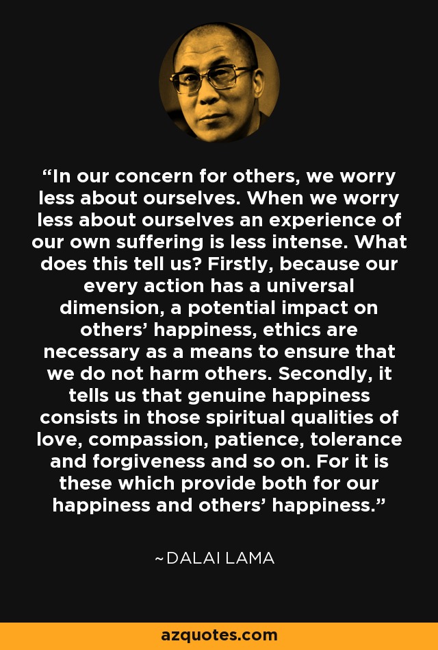 In our concern for others, we worry less about ourselves. When we worry less about ourselves an experience of our own suffering is less intense. What does this tell us? Firstly, because our every action has a universal dimension, a potential impact on others' happiness, ethics are necessary as a means to ensure that we do not harm others. Secondly, it tells us that genuine happiness consists in those spiritual qualities of love, compassion, patience, tolerance and forgiveness and so on. For it is these which provide both for our happiness and others' happiness. - Dalai Lama