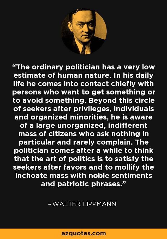 The ordinary politician has a very low estimate of human nature. In his daily life he comes into contact chiefly with persons who want to get something or to avoid something. Beyond this circle of seekers after privileges, individuals and organized minorities, he is aware of a large unorganized, indifferent mass of citizens who ask nothing in particular and rarely complain. The politician comes after a while to think that the art of politics is to satisfy the seekers after favors and to mollify the inchoate mass with noble sentiments and patriotic phrases. - Walter Lippmann