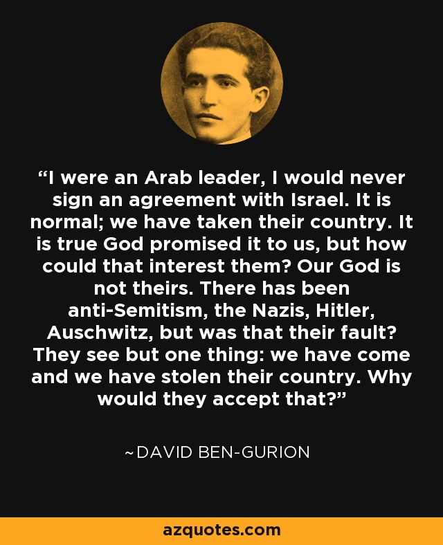 I were an Arab leader, I would never sign an agreement with Israel. It is normal; we have taken their country. It is true God promised it to us, but how could that interest them? Our God is not theirs. There has been anti-Semitism, the Nazis, Hitler, Auschwitz, but was that their fault? They see but one thing: we have come and we have stolen their country. Why would they accept that? - David Ben-Gurion