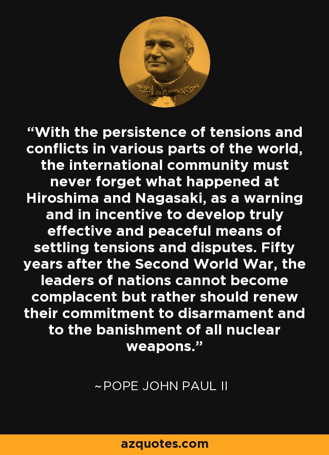 With the persistence of tensions and conflicts in various parts of the world, the international community must never forget what happened at Hiroshima and Nagasaki, as a warning and in incentive to develop truly effective and peaceful means of settling tensions and disputes. Fifty years after the Second World War, the leaders of nations cannot become complacent but rather should renew their commitment to disarmament and to the banishment of all nuclear weapons. - Pope John Paul II