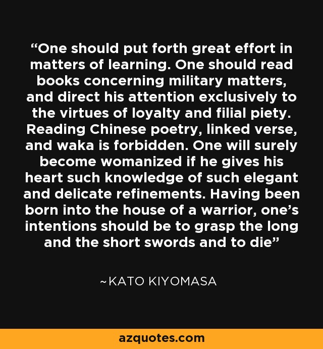 One should put forth great effort in matters of learning. One should read books concerning military matters, and direct his attention exclusively to the virtues of loyalty and filial piety. Reading Chinese poetry, linked verse, and waka is forbidden. One will surely become womanized if he gives his heart such knowledge of such elegant and delicate refinements. Having been born into the house of a warrior, one's intentions should be to grasp the long and the short swords and to die - Kato Kiyomasa