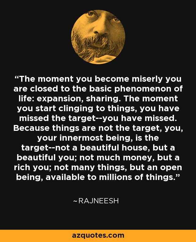 The moment you become miserly you are closed to the basic phenomenon of life: expansion, sharing. The moment you start clinging to things, you have missed the target--you have missed. Because things are not the target, you, your innermost being, is the target--not a beautiful house, but a beautiful you; not much money, but a rich you; not many things, but an open being, available to millions of things. - Rajneesh