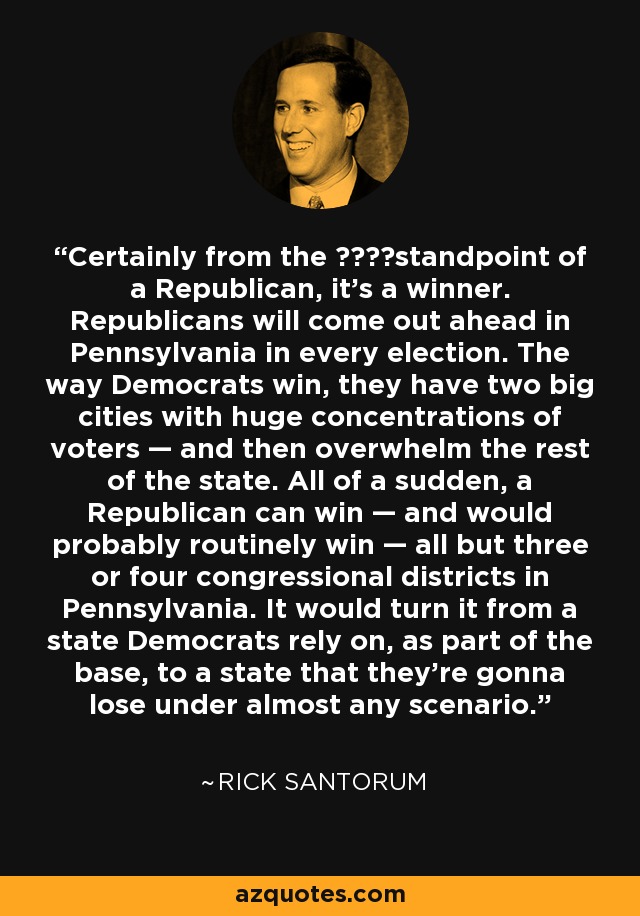 Certainly from the ????standpoint of a Republican, it’s a winner. Republicans will come out ahead in Pennsylvania in every election. The way Democrats win, they have two big cities with huge concentrations of voters — and then overwhelm the rest of the state. All of a sudden, a Republican can win — and would probably routinely win — all but three or four congressional districts in Pennsylvania. It would turn it from a state Democrats rely on, as part of the base, to a state that they’re gonna lose under almost any scenario. - Rick Santorum