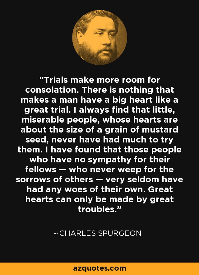 Trials make more room for consolation. There is nothing that makes a man have a big heart like a great trial. I always find that little, miserable people, whose hearts are about the size of a grain of mustard seed, never have had much to try them. I have found that those people who have no sympathy for their fellows — who never weep for the sorrows of others — very seldom have had any woes of their own. Great hearts can only be made by great troubles. - Charles Spurgeon