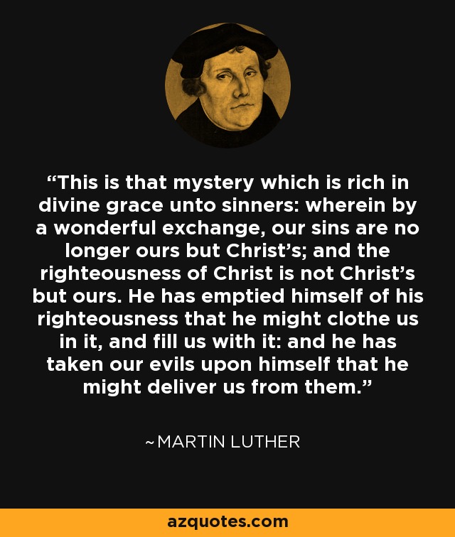 This is that mystery which is rich in divine grace unto sinners: wherein by a wonderful exchange, our sins are no longer ours but Christ's; and the righteousness of Christ is not Christ's but ours. He has emptied himself of his righteousness that he might clothe us in it, and fill us with it: and he has taken our evils upon himself that he might deliver us from them. - Martin Luther