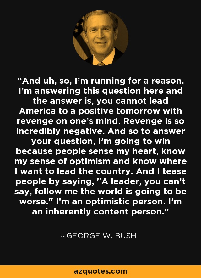 And uh, so, I'm running for a reason. I'm answering this question here and the answer is, you cannot lead America to a positive tomorrow with revenge on one's mind. Revenge is so incredibly negative. And so to answer your question, I'm going to win because people sense my heart, know my sense of optimism and know where I want to lead the country. And I tease people by saying, 