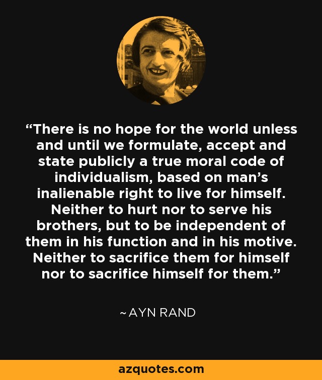 There is no hope for the world unless and until we formulate, accept and state publicly a true moral code of individualism, based on man's inalienable right to live for himself. Neither to hurt nor to serve his brothers, but to be independent of them in his function and in his motive. Neither to sacrifice them for himself nor to sacrifice himself for them. - Ayn Rand