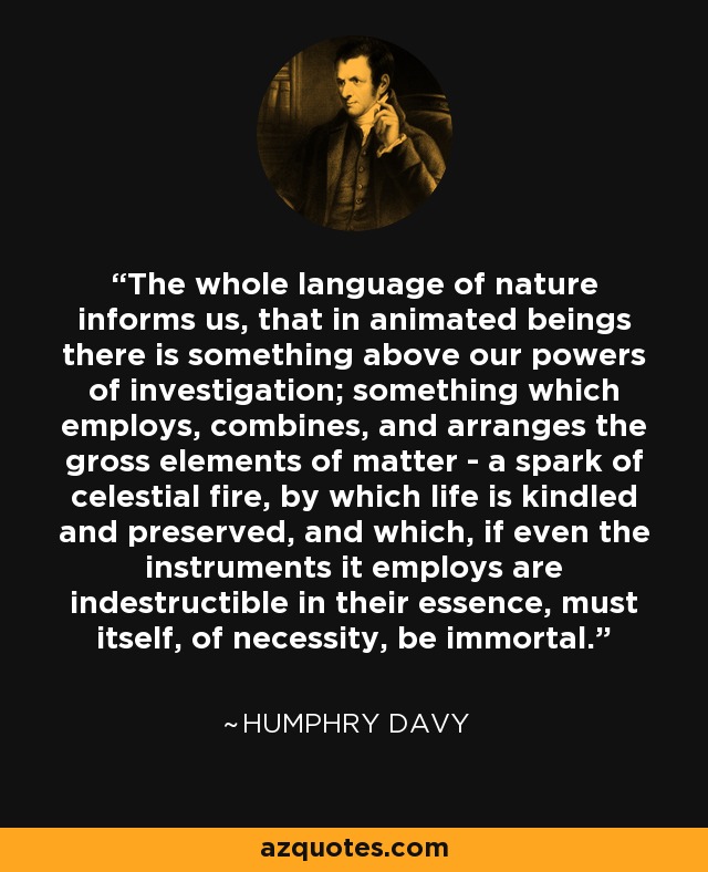 The whole language of nature informs us, that in animated beings there is something above our powers of investigation; something which employs, combines, and arranges the gross elements of matter - a spark of celestial fire, by which life is kindled and preserved, and which, if even the instruments it employs are indestructible in their essence, must itself, of necessity, be immortal. - Humphry Davy