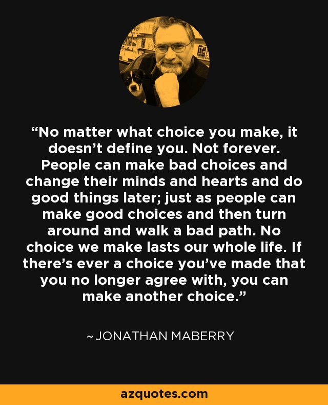 No matter what choice you make, it doesn't define you. Not forever. People can make bad choices and change their minds and hearts and do good things later; just as people can make good choices and then turn around and walk a bad path. No choice we make lasts our whole life. If there's ever a choice you've made that you no longer agree with, you can make another choice. - Jonathan Maberry