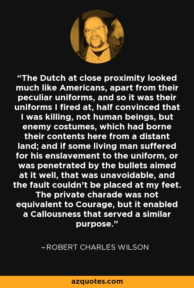 The Dutch at close proximity looked much like Americans, apart from their peculiar uniforms, and so it was their uniforms I fired at, half convinced that I was killing, not human beings, but enemy costumes, which had borne their contents here from a distant land; and if some living man suffered for his enslavement to the uniform, or was penetrated by the bullets aimed at it well, that was unavoidable, and the fault couldn't be placed at my feet. The private charade was not equivalent to Courage, but it enabled a Callousness that served a similar purpose. - Robert Charles Wilson