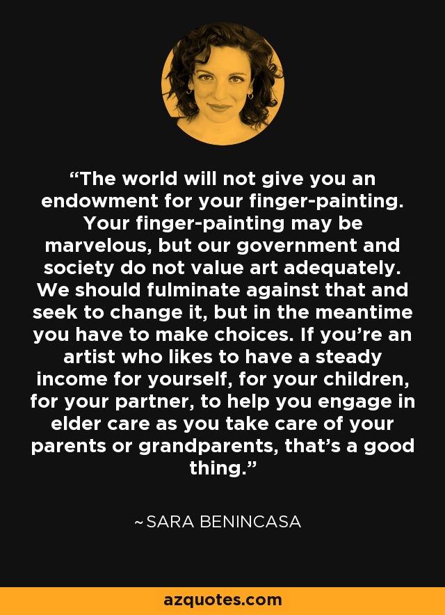 The world will not give you an endowment for your finger-painting. Your finger-painting may be marvelous, but our government and society do not value art adequately. We should fulminate against that and seek to change it, but in the meantime you have to make choices. If you're an artist who likes to have a steady income for yourself, for your children, for your partner, to help you engage in elder care as you take care of your parents or grandparents, that's a good thing. - Sara Benincasa
