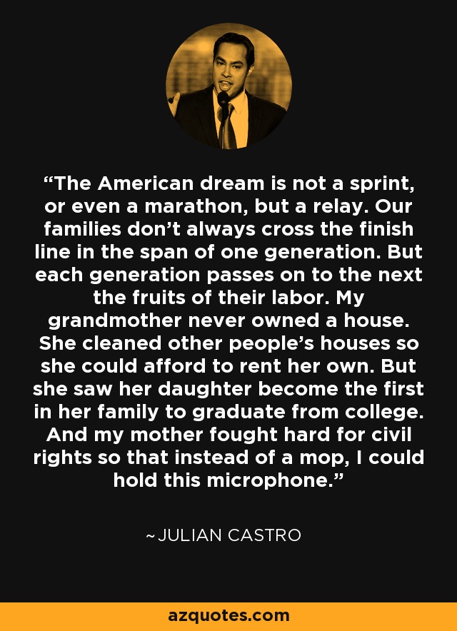 The American dream is not a sprint, or even a marathon, but a relay. Our families don't always cross the finish line in the span of one generation. But each generation passes on to the next the fruits of their labor. My grandmother never owned a house. She cleaned other people's houses so she could afford to rent her own. But she saw her daughter become the first in her family to graduate from college. And my mother fought hard for civil rights so that instead of a mop, I could hold this microphone. - Julian Castro
