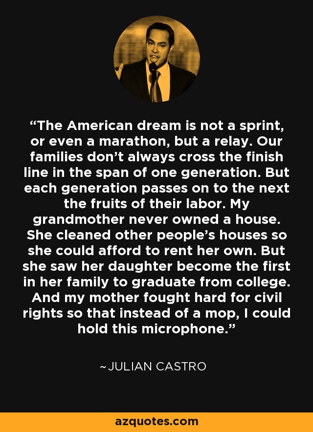The American dream is not a sprint, or even a marathon, but a relay. Our families don't always cross the finish line in the span of one generation. But each generation passes on to the next the fruits of their labor. My grandmother never owned a house. She cleaned other people's houses so she could afford to rent her own. But she saw her daughter become the first in her family to graduate from college. And my mother fought hard for civil rights so that instead of a mop, I could hold this microphone. - Julian Castro