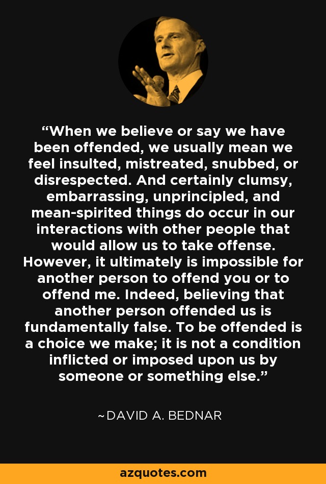 When we believe or say we have been offended, we usually mean we feel insulted, mistreated, snubbed, or disrespected. And certainly clumsy, embarrassing, unprincipled, and mean-spirited things do occur in our interactions with other people that would allow us to take offense. However, it ultimately is impossible for another person to offend you or to offend me. Indeed, believing that another person offended us is fundamentally false. To be offended is a choice we make; it is not a condition inflicted or imposed upon us by someone or something else. - David A. Bednar