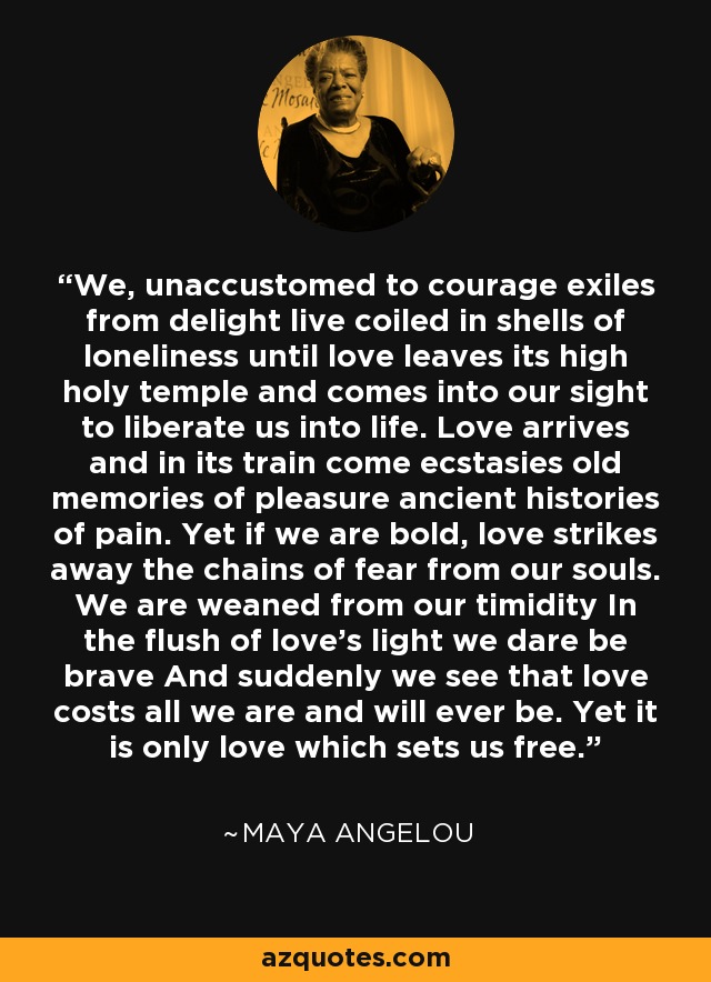 We, unaccustomed to courage exiles from delight live coiled in shells of loneliness until love leaves its high holy temple and comes into our sight to liberate us into life. Love arrives and in its train come ecstasies old memories of pleasure ancient histories of pain. Yet if we are bold, love strikes away the chains of fear from our souls. We are weaned from our timidity In the flush of love's light we dare be brave And suddenly we see that love costs all we are and will ever be. Yet it is only love which sets us free. - Maya Angelou