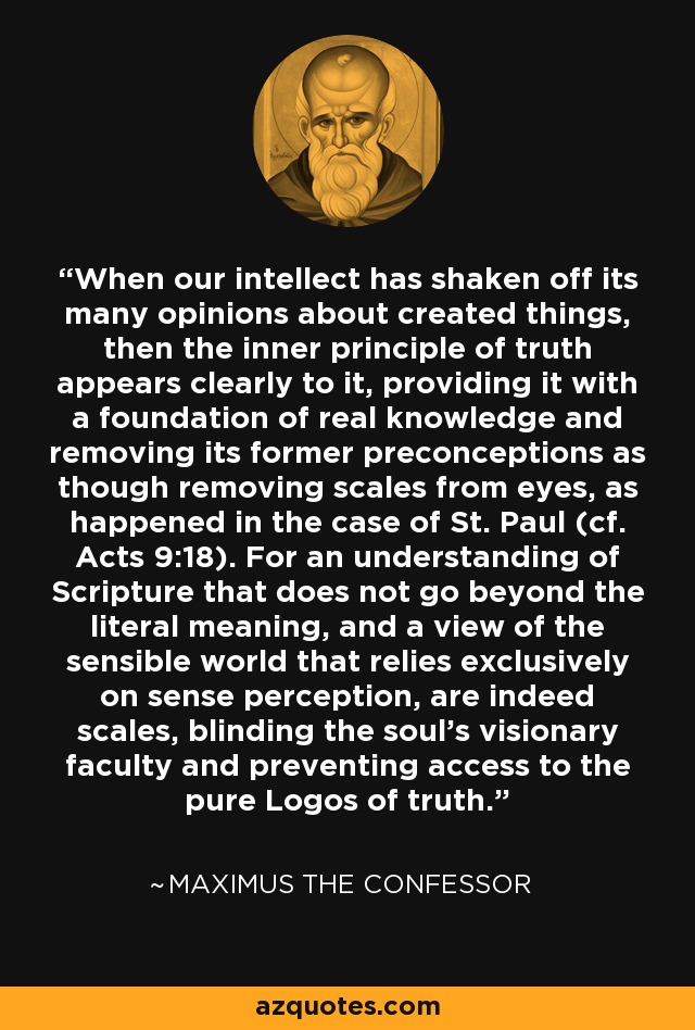 When our intellect has shaken off its many opinions about created things, then the inner principle of truth appears clearly to it, providing it with a foundation of real knowledge and removing its former preconceptions as though removing scales from eyes, as happened in the case of St. Paul (cf. Acts 9:18). For an understanding of Scripture that does not go beyond the literal meaning, and a view of the sensible world that relies exclusively on sense perception, are indeed scales, blinding the soul's visionary faculty and preventing access to the pure Logos of truth. - Maximus the Confessor