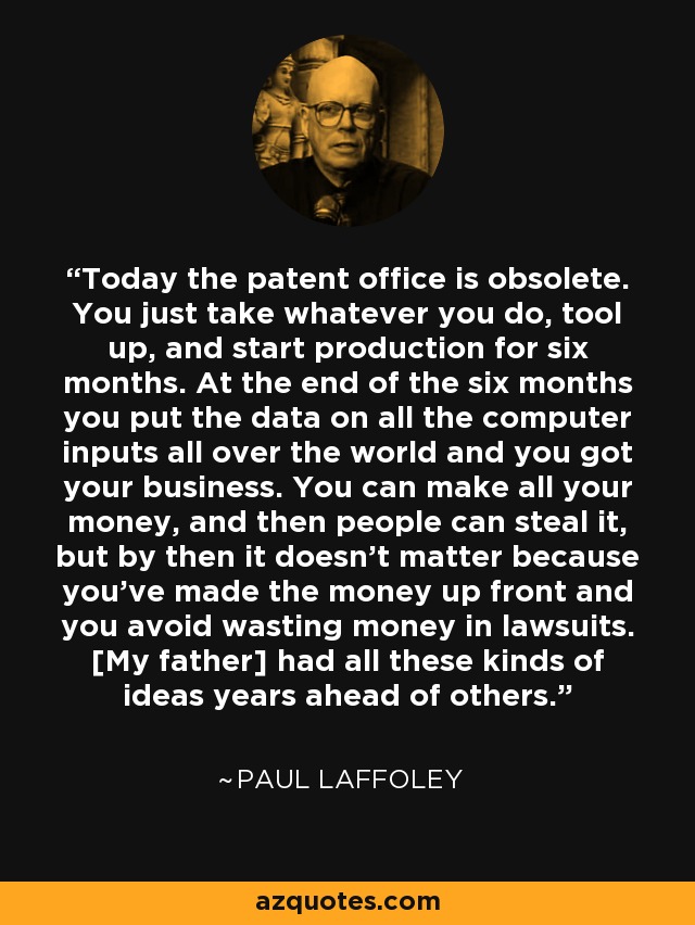Today the patent office is obsolete. You just take whatever you do, tool up, and start production for six months. At the end of the six months you put the data on all the computer inputs all over the world and you got your business. You can make all your money, and then people can steal it, but by then it doesn't matter because you've made the money up front and you avoid wasting money in lawsuits. [My father] had all these kinds of ideas years ahead of others. - Paul Laffoley