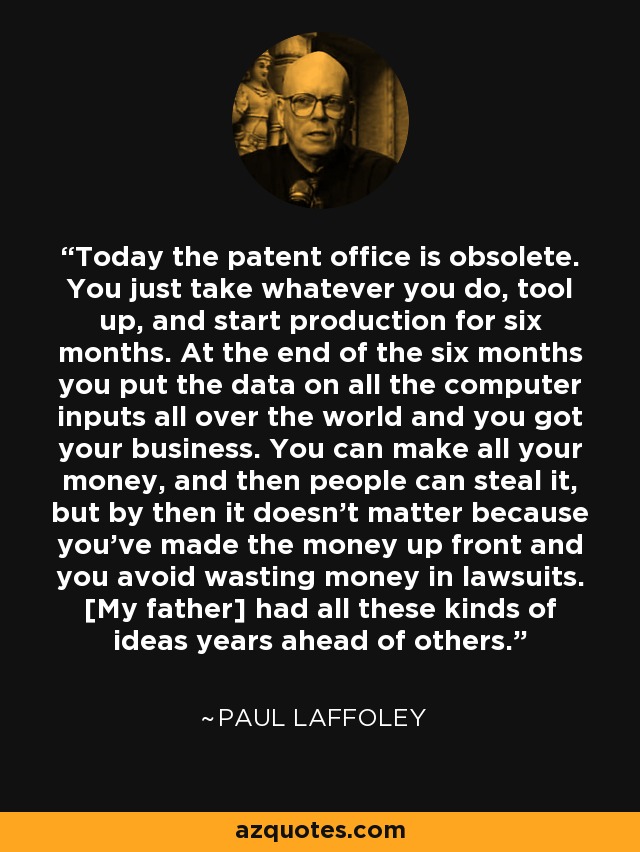 Today the patent office is obsolete. You just take whatever you do, tool up, and start production for six months. At the end of the six months you put the data on all the computer inputs all over the world and you got your business. You can make all your money, and then people can steal it, but by then it doesn't matter because you've made the money up front and you avoid wasting money in lawsuits. [My father] had all these kinds of ideas years ahead of others. - Paul Laffoley