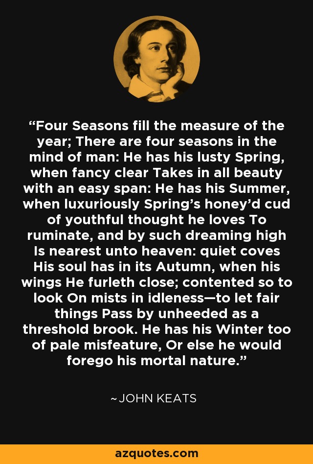 Four Seasons fill the measure of the year; There are four seasons in the mind of man: He has his lusty Spring, when fancy clear Takes in all beauty with an easy span: He has his Summer, when luxuriously Spring's honey'd cud of youthful thought he loves To ruminate, and by such dreaming high Is nearest unto heaven: quiet coves His soul has in its Autumn, when his wings He furleth close; contented so to look On mists in idleness—to let fair things Pass by unheeded as a threshold brook. He has his Winter too of pale misfeature, Or else he would forego his mortal nature. - John Keats