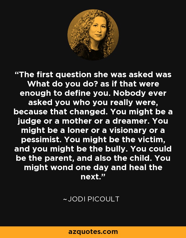 The first question she was asked was What do you do? as if that were enough to define you. Nobody ever asked you who you really were, because that changed. You might be a judge or a mother or a dreamer. You might be a loner or a visionary or a pessimist. You might be the victim, and you might be the bully. You could be the parent, and also the child. You might wond one day and heal the next. - Jodi Picoult