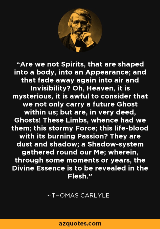 Are we not Spirits, that are shaped into a body, into an Appearance; and that fade away again into air and Invisibility? Oh, Heaven, it is mysterious, it is awful to consider that we not only carry a future Ghost within us; but are, in very deed, Ghosts! These Limbs, whence had we them; this stormy Force; this life-blood with its burning Passion? They are dust and shadow; a Shadow-system gathered round our Me; wherein, through some moments or years, the Divine Essence is to be revealed in the Flesh. - Thomas Carlyle