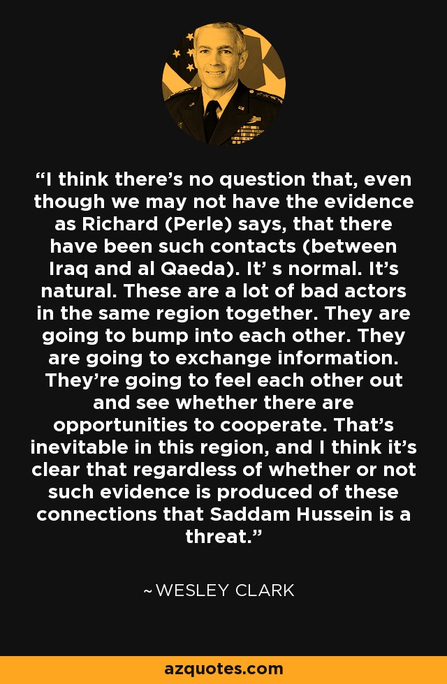 I think there's no question that, even though we may not have the evidence as Richard (Perle) says, that there have been such contacts (between Iraq and al Qaeda). It' s normal. It's natural. These are a lot of bad actors in the same region together. They are going to bump into each other. They are going to exchange information. They're going to feel each other out and see whether there are opportunities to cooperate. That's inevitable in this region, and I think it's clear that regardless of whether or not such evidence is produced of these connections that Saddam Hussein is a threat. - Wesley Clark