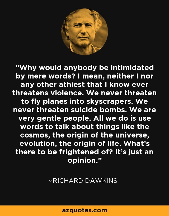 Why would anybody be intimidated by mere words? I mean, neither I nor any other athiest that I know ever threatens violence. We never threaten to fly planes into skyscrapers. We never threaten suicide bombs. We are very gentle people. All we do is use words to talk about things like the cosmos, the origin of the universe, evolution, the origin of life. What's there to be frightened of? It's just an opinion. - Richard Dawkins