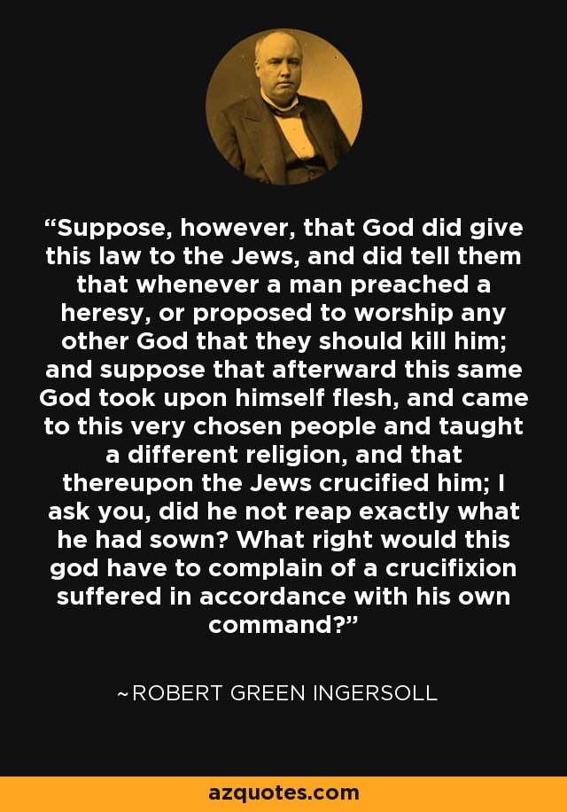 Suppose, however, that God did give this law to the Jews, and did tell them that whenever a man preached a heresy, or proposed to worship any other God that they should kill him; and suppose that afterward this same God took upon himself flesh, and came to this very chosen people and taught a different religion, and that thereupon the Jews crucified him; I ask you, did he not reap exactly what he had sown? What right would this god have to complain of a crucifixion suffered in accordance with his own command? - Robert Green Ingersoll