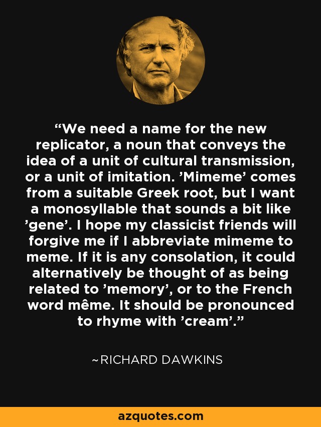 We need a name for the new replicator, a noun that conveys the idea of a unit of cultural transmission, or a unit of imitation. 'Mimeme' comes from a suitable Greek root, but I want a monosyllable that sounds a bit like 'gene'. I hope my classicist friends will forgive me if I abbreviate mimeme to meme. If it is any consolation, it could alternatively be thought of as being related to 'memory', or to the French word même. It should be pronounced to rhyme with 'cream'. - Richard Dawkins