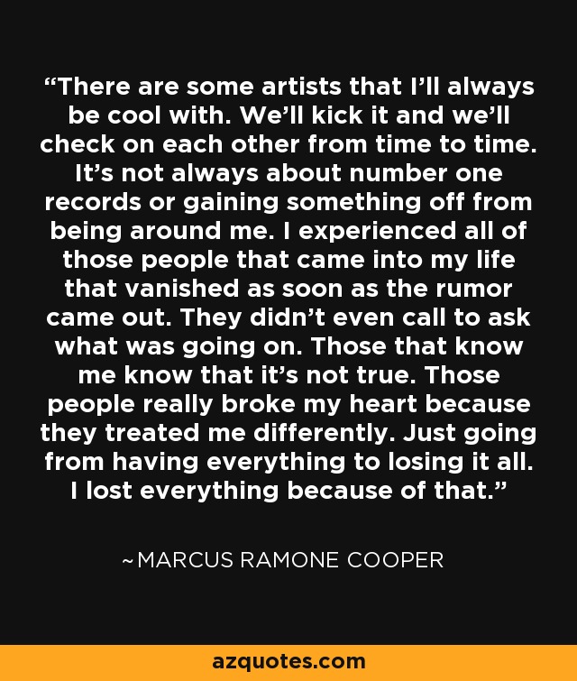 There are some artists that I'll always be cool with. We'll kick it and we'll check on each other from time to time. It's not always about number one records or gaining something off from being around me. I experienced all of those people that came into my life that vanished as soon as the rumor came out. They didn't even call to ask what was going on. Those that know me know that it's not true. Those people really broke my heart because they treated me differently. Just going from having everything to losing it all. I lost everything because of that. - Marcus Ramone Cooper