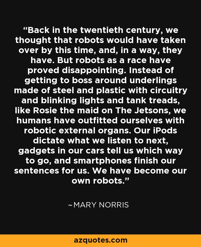 Back in the twentieth century, we thought that robots would have taken over by this time, and, in a way, they have. But robots as a race have proved disappointing. Instead of getting to boss around underlings made of steel and plastic with circuitry and blinking lights and tank treads, like Rosie the maid on The Jetsons, we humans have outfitted ourselves with robotic external organs. Our iPods dictate what we listen to next, gadgets in our cars tell us which way to go, and smartphones finish our sentences for us. We have become our own robots. - Mary Norris