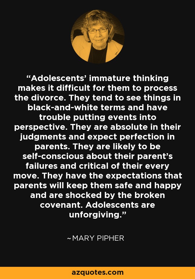 Adolescents' immature thinking makes it difficult for them to process the divorce. They tend to see things in black-and-white terms and have trouble putting events into perspective. They are absolute in their judgments and expect perfection in parents. They are likely to be self-conscious about their parent's failures and critical of their every move. They have the expectations that parents will keep them safe and happy and are shocked by the broken covenant. Adolescents are unforgiving. - Mary Pipher