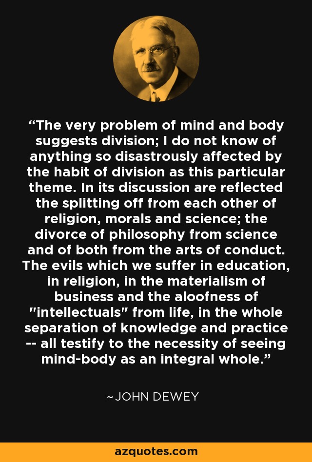 The very problem of mind and body suggests division; I do not know of anything so disastrously affected by the habit of division as this particular theme. In its discussion are reflected the splitting off from each other of religion, morals and science; the divorce of philosophy from science and of both from the arts of conduct. The evils which we suffer in education, in religion, in the materialism of business and the aloofness of 
