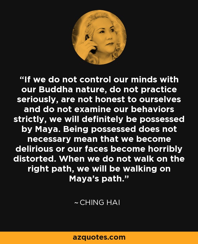 If we do not control our minds with our Buddha nature, do not practice seriously, are not honest to ourselves and do not examine our behaviors strictly, we will definitely be possessed by Maya. Being possessed does not necessary mean that we become delirious or our faces become horribly distorted. When we do not walk on the right path, we will be walking on Maya's path. - Ching Hai