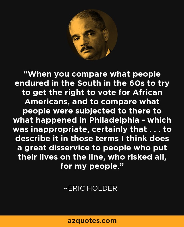 When you compare what people endured in the South in the 60s to try to get the right to vote for African Americans, and to compare what people were subjected to there to what happened in Philadelphia - which was inappropriate, certainly that . . . to describe it in those terms I think does a great disservice to people who put their lives on the line, who risked all, for my people. - Eric Holder