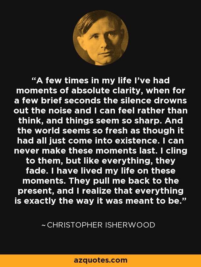 A few times in my life I've had moments of absolute clarity, when for a few brief seconds the silence drowns out the noise and I can feel rather than think, and things seem so sharp. And the world seems so fresh as though it had all just come into existence. I can never make these moments last. I cling to them, but like everything, they fade. I have lived my life on these moments. They pull me back to the present, and I realize that everything is exactly the way it was meant to be. - Christopher Isherwood
