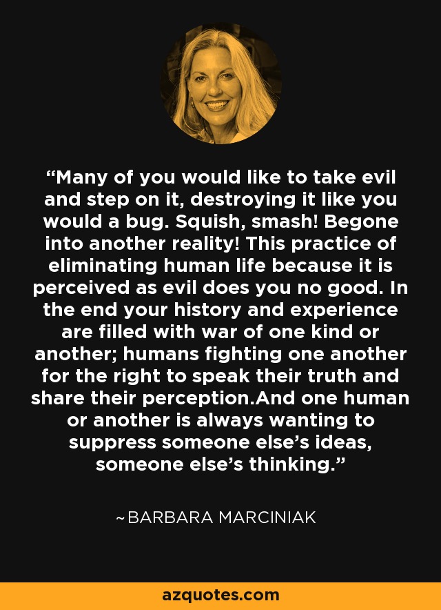 Many of you would like to take evil and step on it, destroying it like you would a bug. Squish, smash! Begone into another reality! This practice of eliminating human life because it is perceived as evil does you no good. In the end your history and experience are filled with war of one kind or another; humans fighting one another for the right to speak their truth and share their perception.And one human or another is always wanting to suppress someone else's ideas, someone else's thinking. - Barbara Marciniak