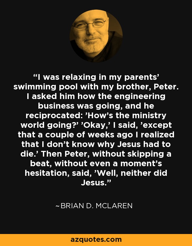I was relaxing in my parents' swimming pool with my brother, Peter. I asked him how the engineering business was going, and he reciprocated: 'How's the ministry world going?' 'Okay,' I said, 'except that a couple of weeks ago I realized that I don't know why Jesus had to die.' Then Peter, without skipping a beat, without even a moment's hesitation, said, 'Well, neither did Jesus.' - Brian D. McLaren